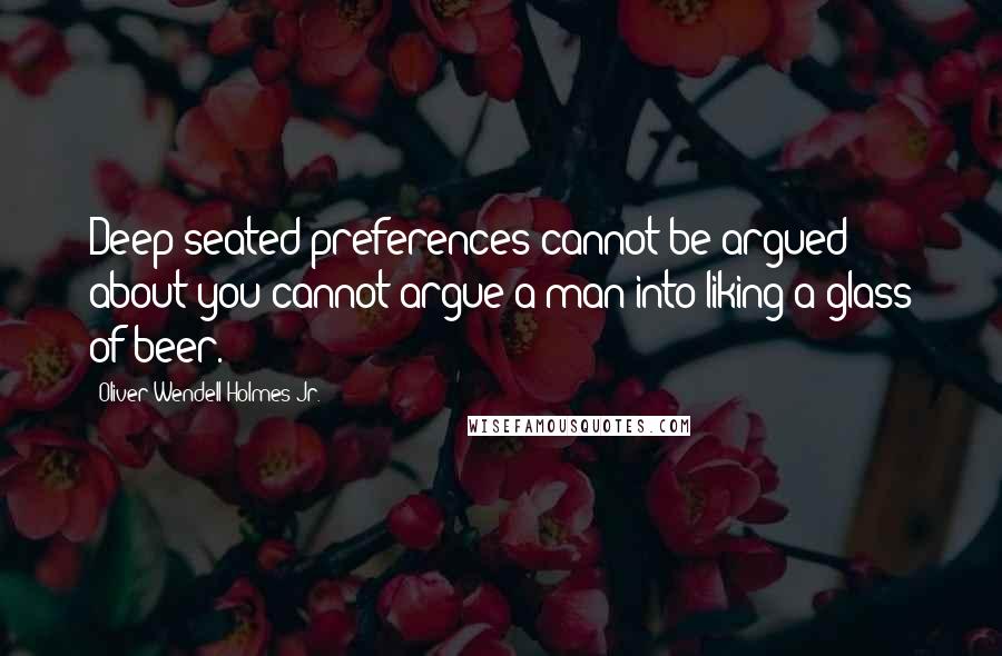 Oliver Wendell Holmes Jr. Quotes: Deep-seated preferences cannot be argued about-you cannot argue a man into liking a glass of beer.