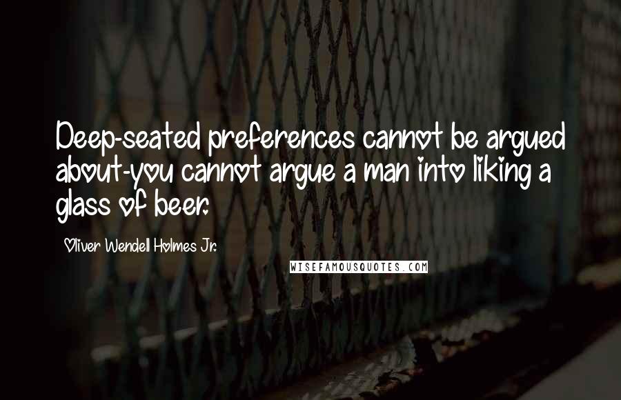 Oliver Wendell Holmes Jr. Quotes: Deep-seated preferences cannot be argued about-you cannot argue a man into liking a glass of beer.