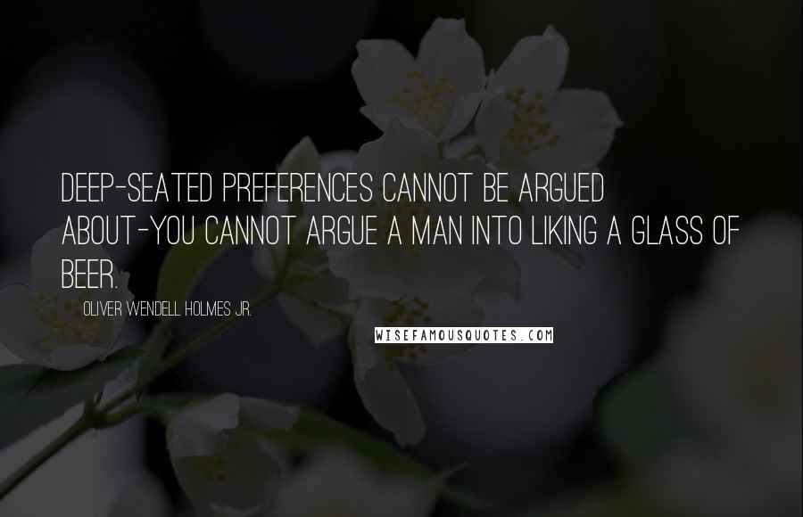 Oliver Wendell Holmes Jr. Quotes: Deep-seated preferences cannot be argued about-you cannot argue a man into liking a glass of beer.