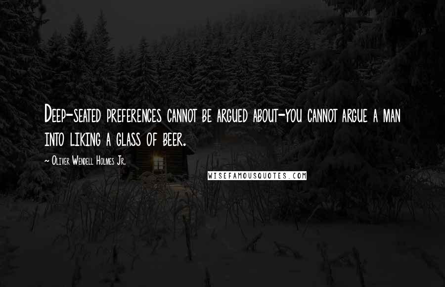 Oliver Wendell Holmes Jr. Quotes: Deep-seated preferences cannot be argued about-you cannot argue a man into liking a glass of beer.