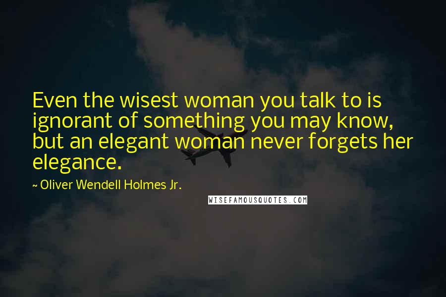 Oliver Wendell Holmes Jr. Quotes: Even the wisest woman you talk to is ignorant of something you may know, but an elegant woman never forgets her elegance.