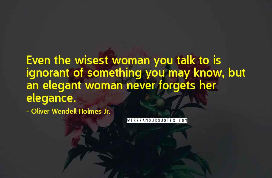 Oliver Wendell Holmes Jr. Quotes: Even the wisest woman you talk to is ignorant of something you may know, but an elegant woman never forgets her elegance.