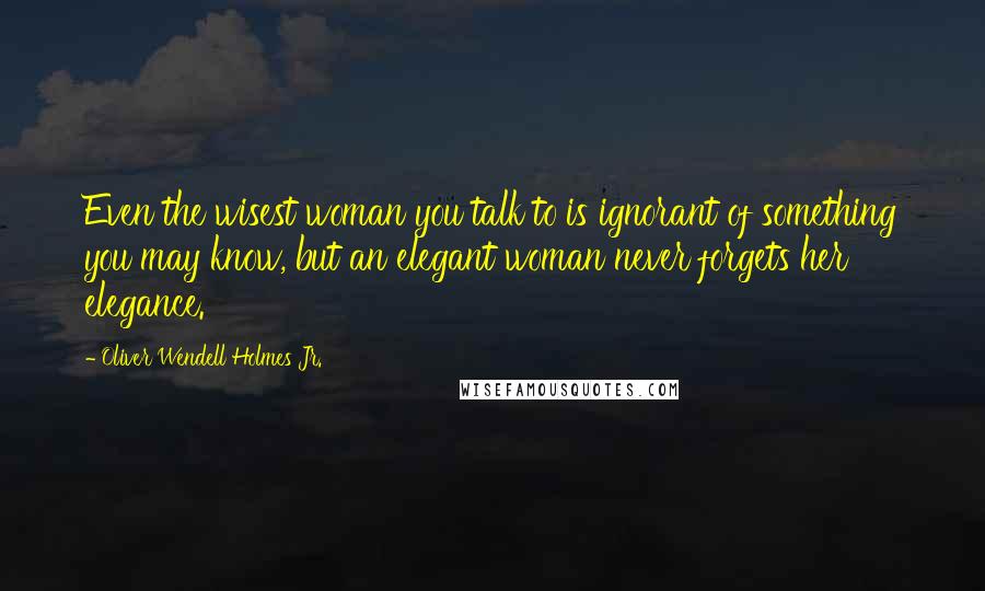 Oliver Wendell Holmes Jr. Quotes: Even the wisest woman you talk to is ignorant of something you may know, but an elegant woman never forgets her elegance.