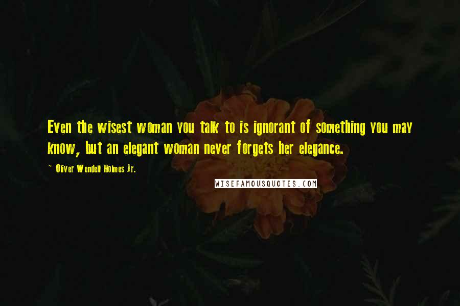 Oliver Wendell Holmes Jr. Quotes: Even the wisest woman you talk to is ignorant of something you may know, but an elegant woman never forgets her elegance.