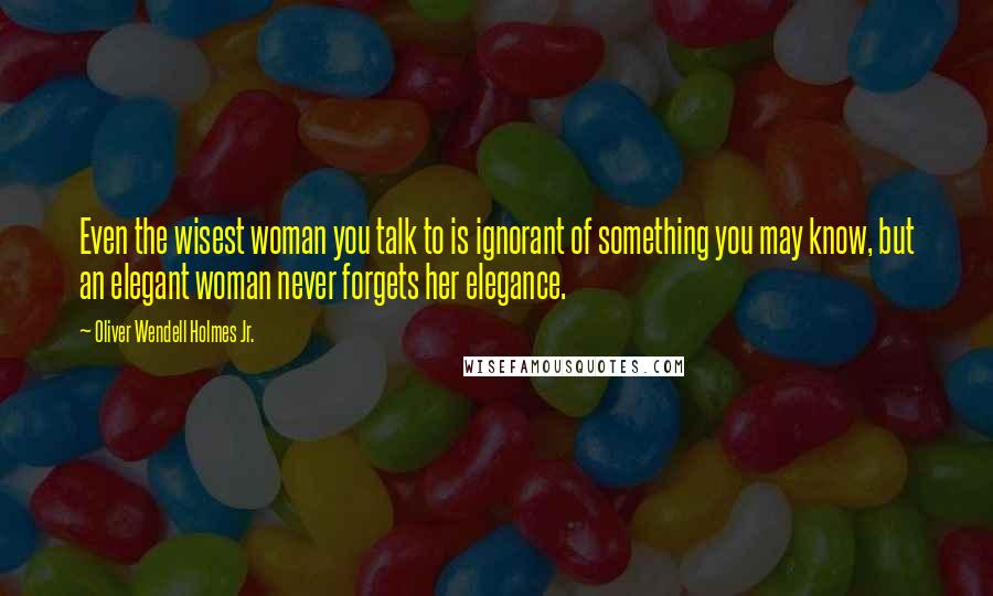 Oliver Wendell Holmes Jr. Quotes: Even the wisest woman you talk to is ignorant of something you may know, but an elegant woman never forgets her elegance.