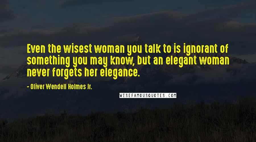 Oliver Wendell Holmes Jr. Quotes: Even the wisest woman you talk to is ignorant of something you may know, but an elegant woman never forgets her elegance.