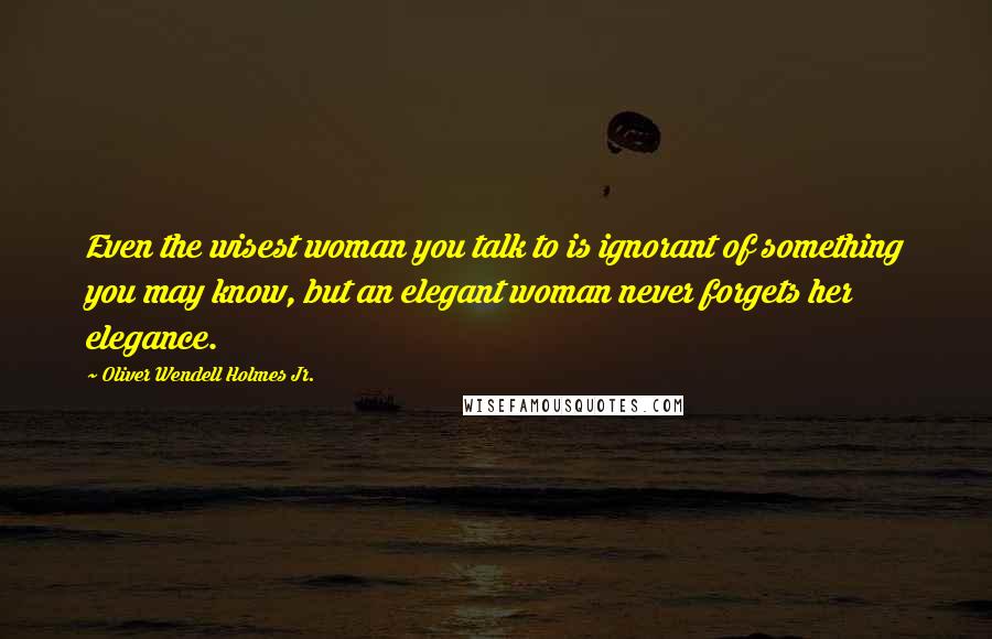 Oliver Wendell Holmes Jr. Quotes: Even the wisest woman you talk to is ignorant of something you may know, but an elegant woman never forgets her elegance.