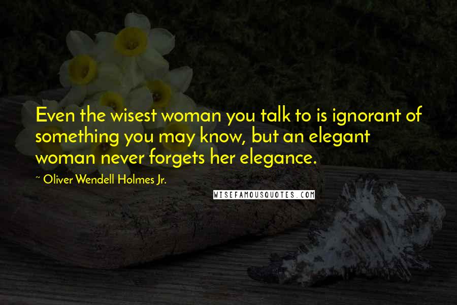 Oliver Wendell Holmes Jr. Quotes: Even the wisest woman you talk to is ignorant of something you may know, but an elegant woman never forgets her elegance.