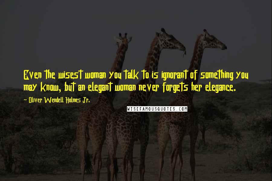 Oliver Wendell Holmes Jr. Quotes: Even the wisest woman you talk to is ignorant of something you may know, but an elegant woman never forgets her elegance.