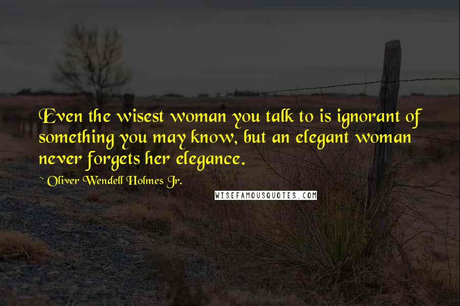 Oliver Wendell Holmes Jr. Quotes: Even the wisest woman you talk to is ignorant of something you may know, but an elegant woman never forgets her elegance.