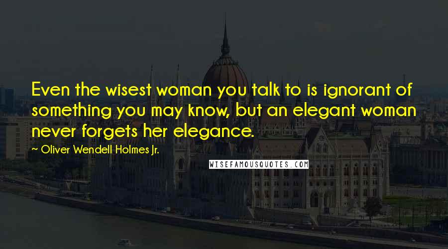 Oliver Wendell Holmes Jr. Quotes: Even the wisest woman you talk to is ignorant of something you may know, but an elegant woman never forgets her elegance.