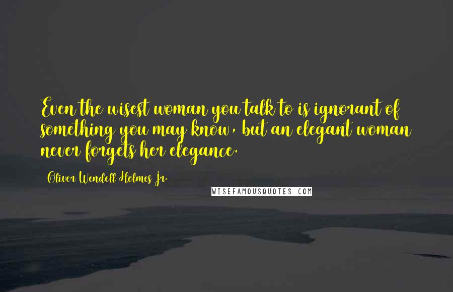 Oliver Wendell Holmes Jr. Quotes: Even the wisest woman you talk to is ignorant of something you may know, but an elegant woman never forgets her elegance.