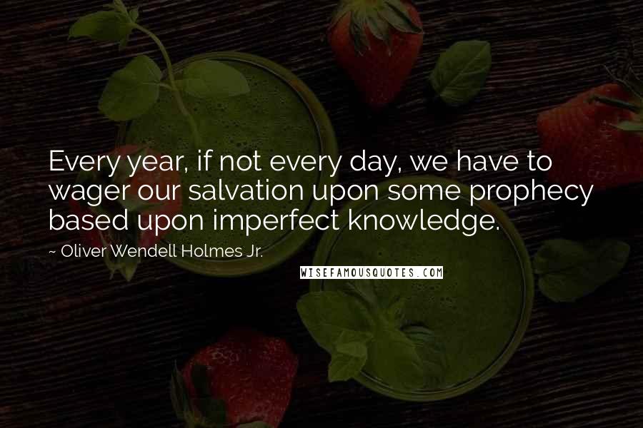 Oliver Wendell Holmes Jr. Quotes: Every year, if not every day, we have to wager our salvation upon some prophecy based upon imperfect knowledge.