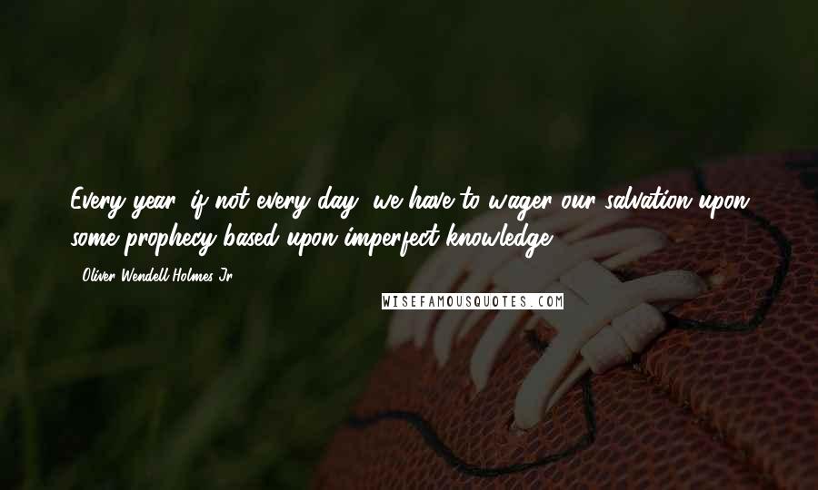 Oliver Wendell Holmes Jr. Quotes: Every year, if not every day, we have to wager our salvation upon some prophecy based upon imperfect knowledge.