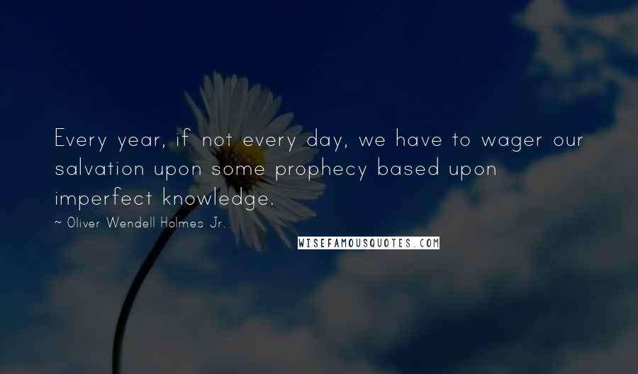 Oliver Wendell Holmes Jr. Quotes: Every year, if not every day, we have to wager our salvation upon some prophecy based upon imperfect knowledge.