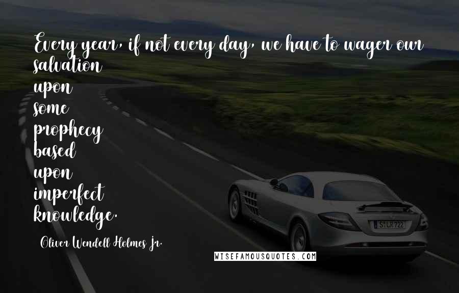 Oliver Wendell Holmes Jr. Quotes: Every year, if not every day, we have to wager our salvation upon some prophecy based upon imperfect knowledge.