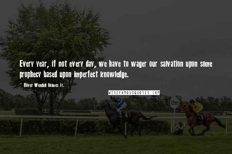 Oliver Wendell Holmes Jr. Quotes: Every year, if not every day, we have to wager our salvation upon some prophecy based upon imperfect knowledge.