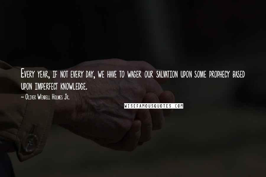 Oliver Wendell Holmes Jr. Quotes: Every year, if not every day, we have to wager our salvation upon some prophecy based upon imperfect knowledge.