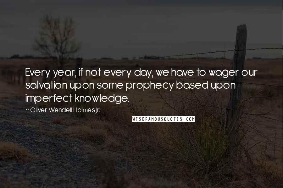 Oliver Wendell Holmes Jr. Quotes: Every year, if not every day, we have to wager our salvation upon some prophecy based upon imperfect knowledge.