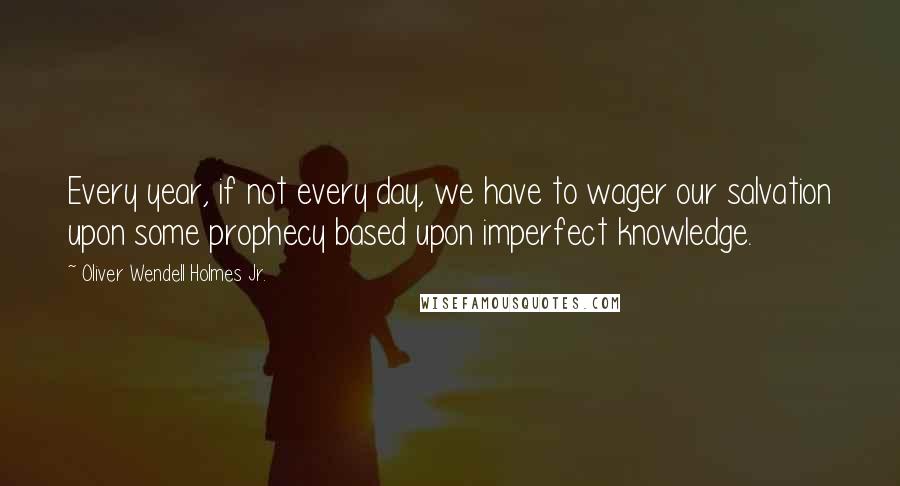 Oliver Wendell Holmes Jr. Quotes: Every year, if not every day, we have to wager our salvation upon some prophecy based upon imperfect knowledge.