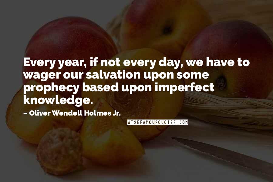 Oliver Wendell Holmes Jr. Quotes: Every year, if not every day, we have to wager our salvation upon some prophecy based upon imperfect knowledge.