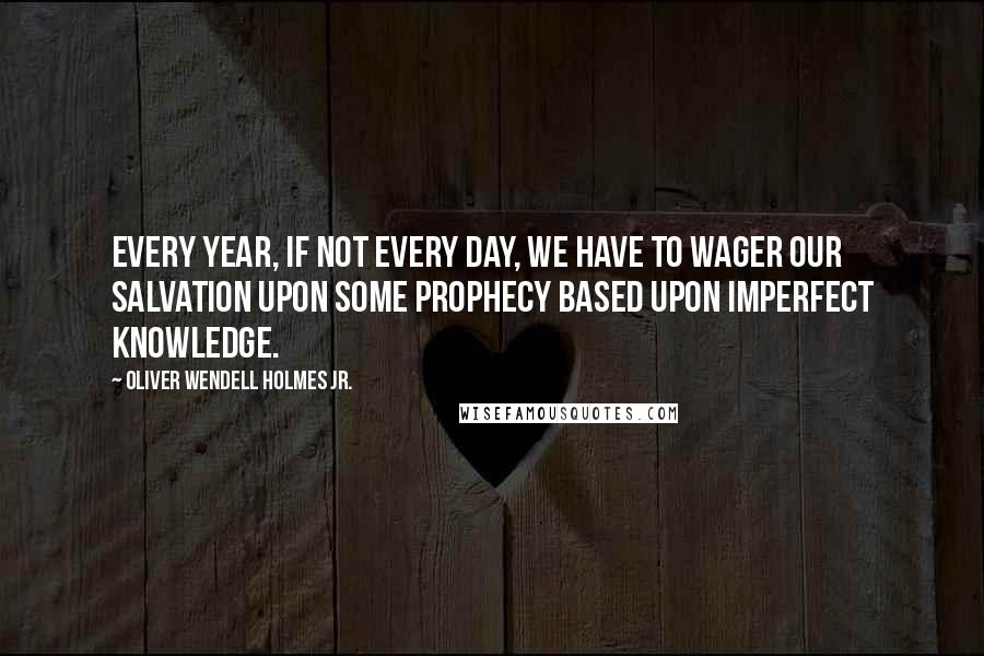 Oliver Wendell Holmes Jr. Quotes: Every year, if not every day, we have to wager our salvation upon some prophecy based upon imperfect knowledge.