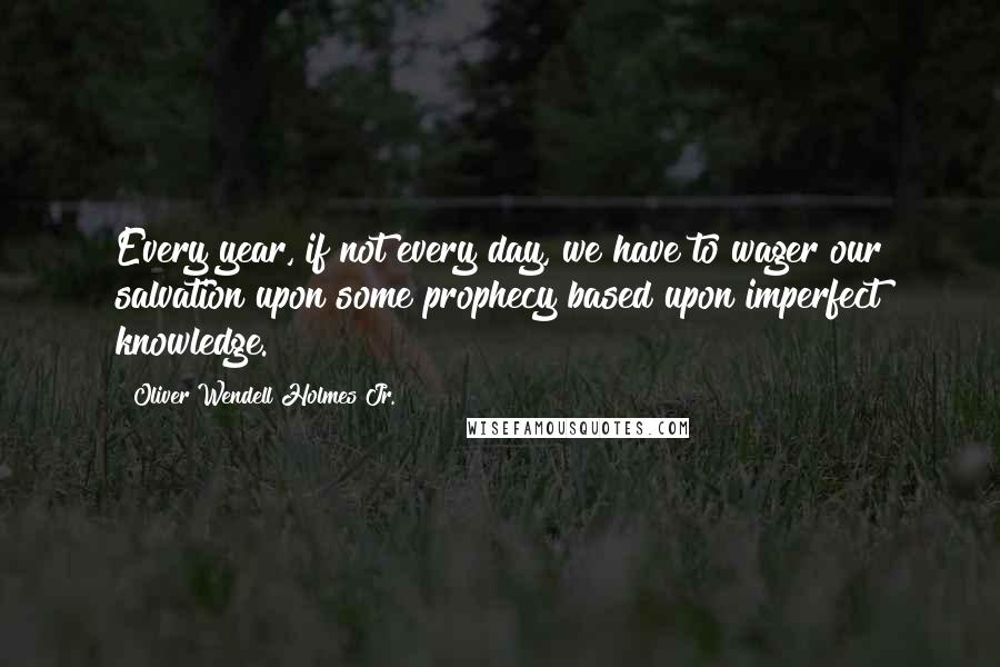 Oliver Wendell Holmes Jr. Quotes: Every year, if not every day, we have to wager our salvation upon some prophecy based upon imperfect knowledge.