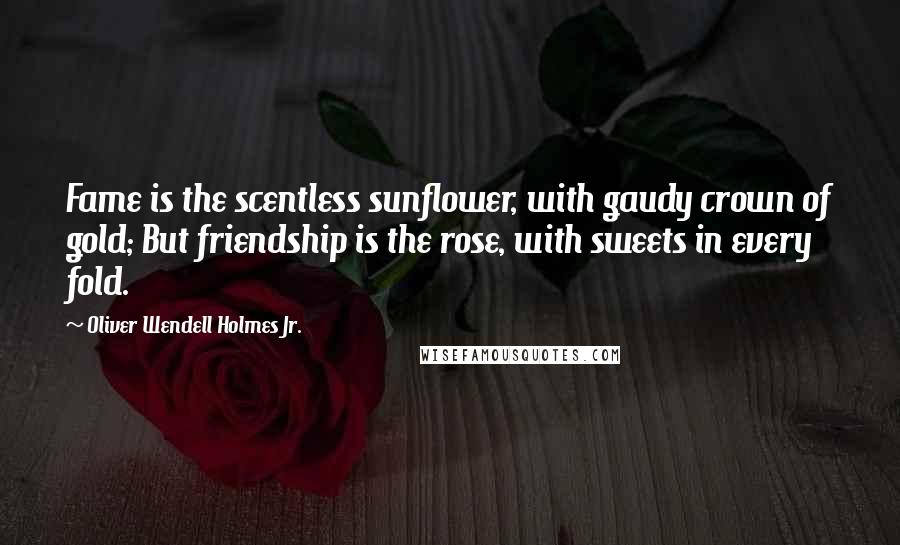 Oliver Wendell Holmes Jr. Quotes: Fame is the scentless sunflower, with gaudy crown of gold; But friendship is the rose, with sweets in every fold.