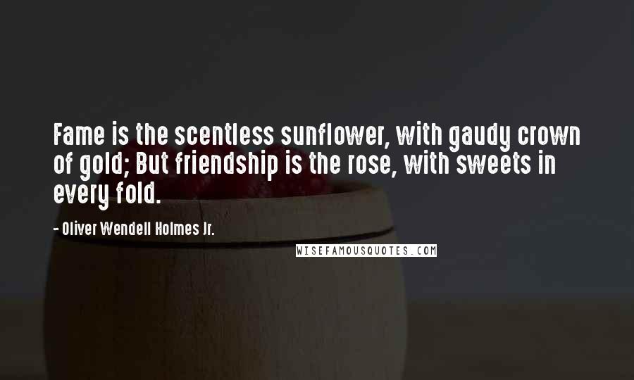 Oliver Wendell Holmes Jr. Quotes: Fame is the scentless sunflower, with gaudy crown of gold; But friendship is the rose, with sweets in every fold.