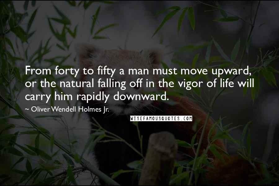Oliver Wendell Holmes Jr. Quotes: From forty to fifty a man must move upward, or the natural falling off in the vigor of life will carry him rapidly downward.