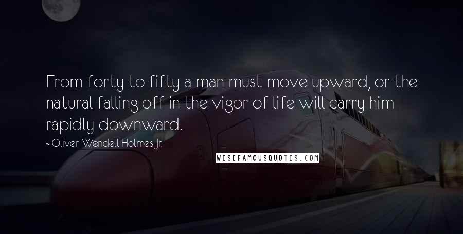 Oliver Wendell Holmes Jr. Quotes: From forty to fifty a man must move upward, or the natural falling off in the vigor of life will carry him rapidly downward.