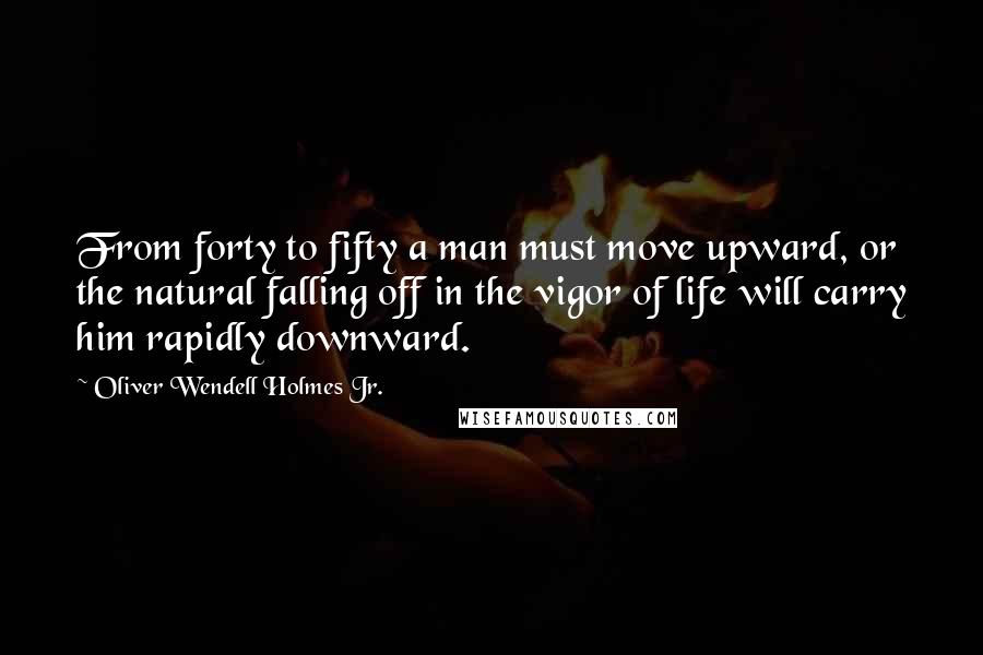 Oliver Wendell Holmes Jr. Quotes: From forty to fifty a man must move upward, or the natural falling off in the vigor of life will carry him rapidly downward.