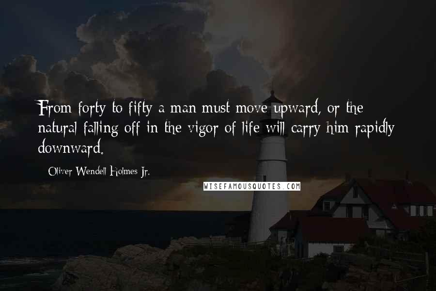 Oliver Wendell Holmes Jr. Quotes: From forty to fifty a man must move upward, or the natural falling off in the vigor of life will carry him rapidly downward.