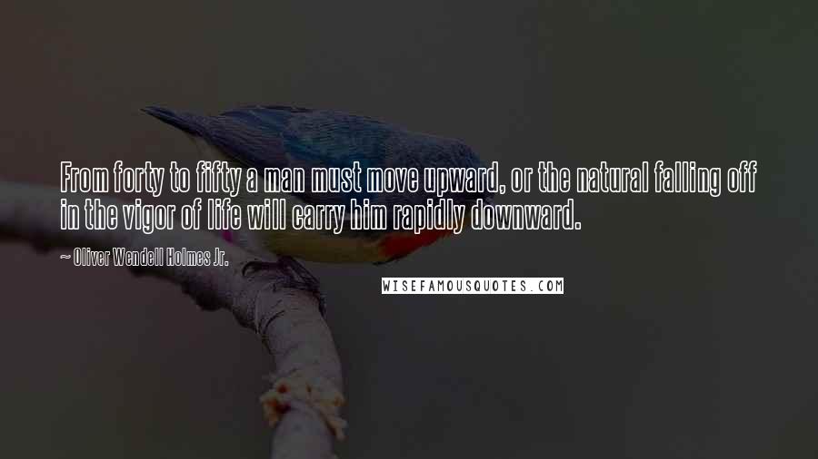 Oliver Wendell Holmes Jr. Quotes: From forty to fifty a man must move upward, or the natural falling off in the vigor of life will carry him rapidly downward.