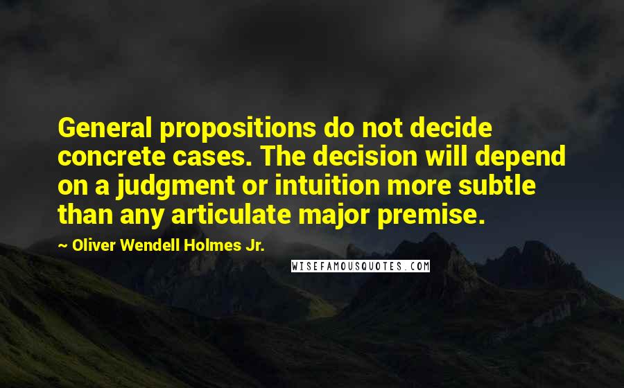 Oliver Wendell Holmes Jr. Quotes: General propositions do not decide concrete cases. The decision will depend on a judgment or intuition more subtle than any articulate major premise.