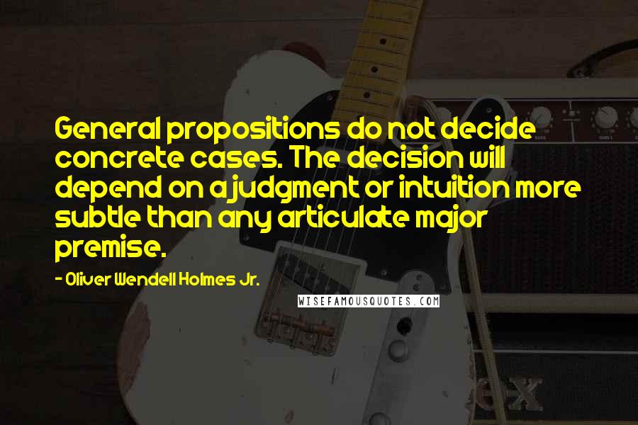 Oliver Wendell Holmes Jr. Quotes: General propositions do not decide concrete cases. The decision will depend on a judgment or intuition more subtle than any articulate major premise.