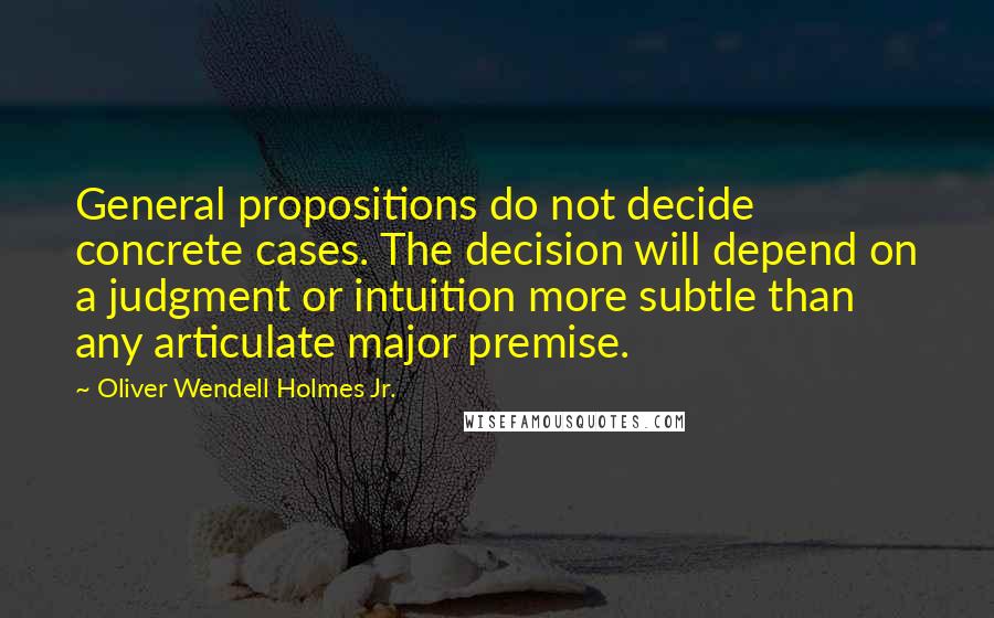 Oliver Wendell Holmes Jr. Quotes: General propositions do not decide concrete cases. The decision will depend on a judgment or intuition more subtle than any articulate major premise.