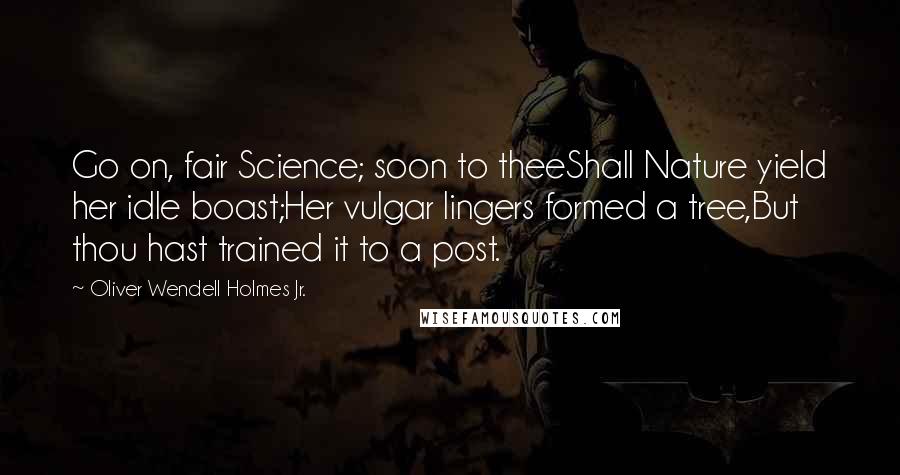 Oliver Wendell Holmes Jr. Quotes: Go on, fair Science; soon to theeShall Nature yield her idle boast;Her vulgar lingers formed a tree,But thou hast trained it to a post.