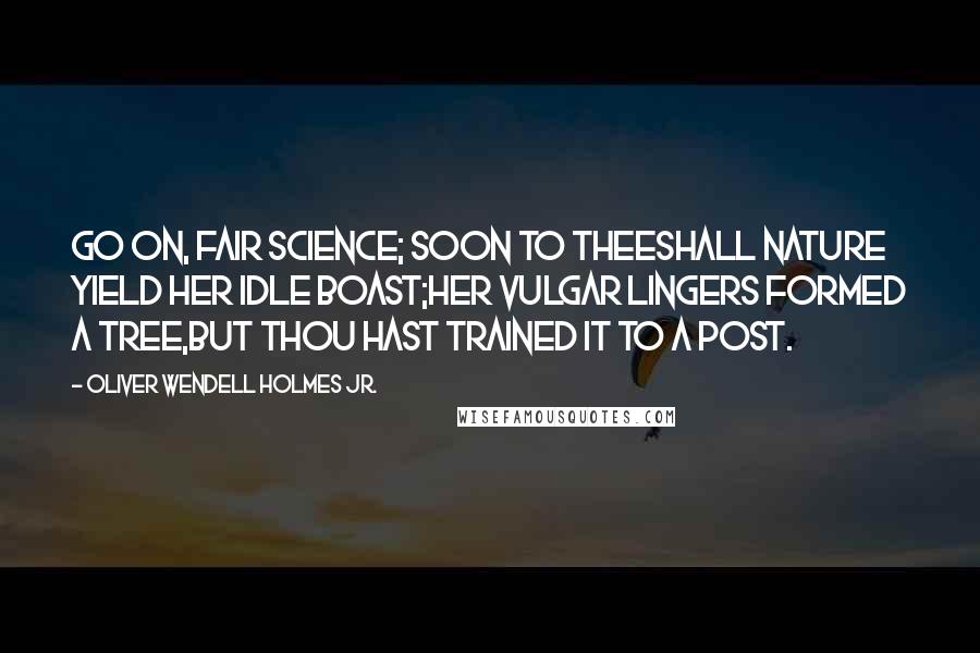 Oliver Wendell Holmes Jr. Quotes: Go on, fair Science; soon to theeShall Nature yield her idle boast;Her vulgar lingers formed a tree,But thou hast trained it to a post.