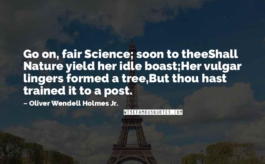 Oliver Wendell Holmes Jr. Quotes: Go on, fair Science; soon to theeShall Nature yield her idle boast;Her vulgar lingers formed a tree,But thou hast trained it to a post.