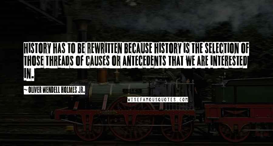 Oliver Wendell Holmes Jr. Quotes: History has to be rewritten because history is the selection of those threads of causes or antecedents that we are interested in.