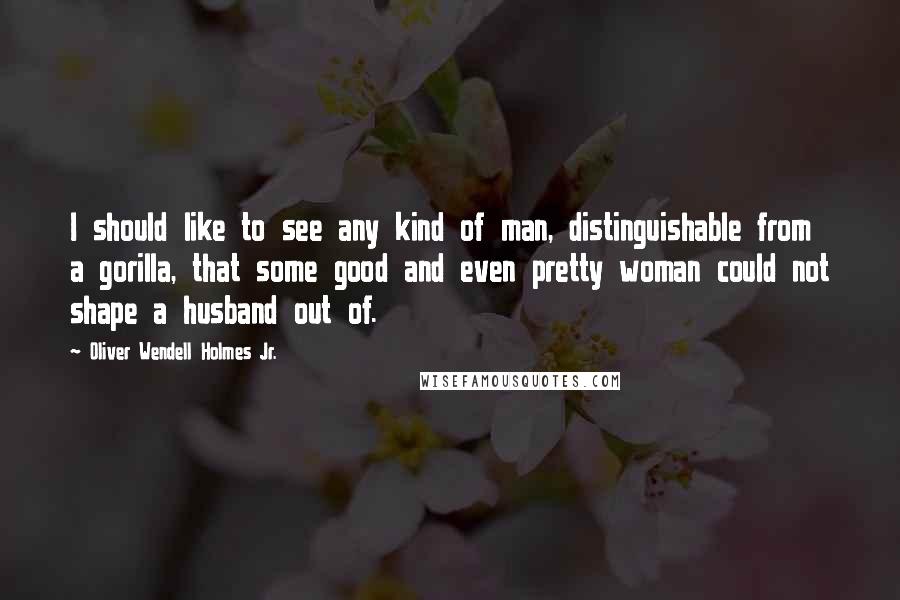 Oliver Wendell Holmes Jr. Quotes: I should like to see any kind of man, distinguishable from a gorilla, that some good and even pretty woman could not shape a husband out of.