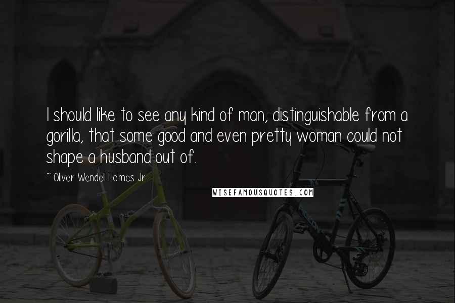 Oliver Wendell Holmes Jr. Quotes: I should like to see any kind of man, distinguishable from a gorilla, that some good and even pretty woman could not shape a husband out of.