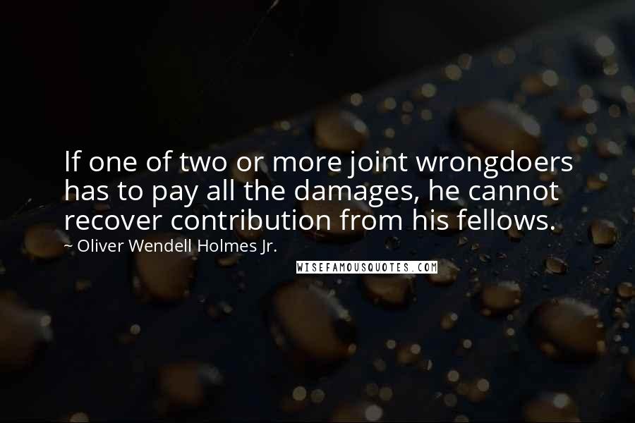 Oliver Wendell Holmes Jr. Quotes: If one of two or more joint wrongdoers has to pay all the damages, he cannot recover contribution from his fellows.