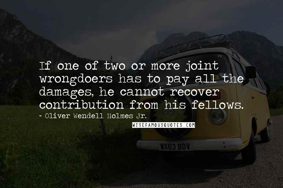 Oliver Wendell Holmes Jr. Quotes: If one of two or more joint wrongdoers has to pay all the damages, he cannot recover contribution from his fellows.