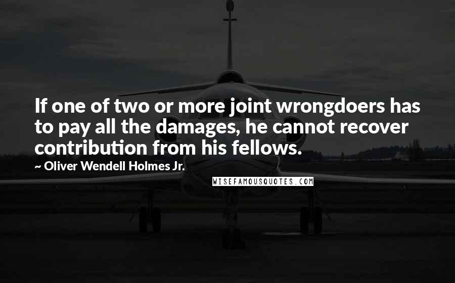 Oliver Wendell Holmes Jr. Quotes: If one of two or more joint wrongdoers has to pay all the damages, he cannot recover contribution from his fellows.