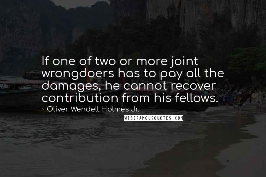 Oliver Wendell Holmes Jr. Quotes: If one of two or more joint wrongdoers has to pay all the damages, he cannot recover contribution from his fellows.