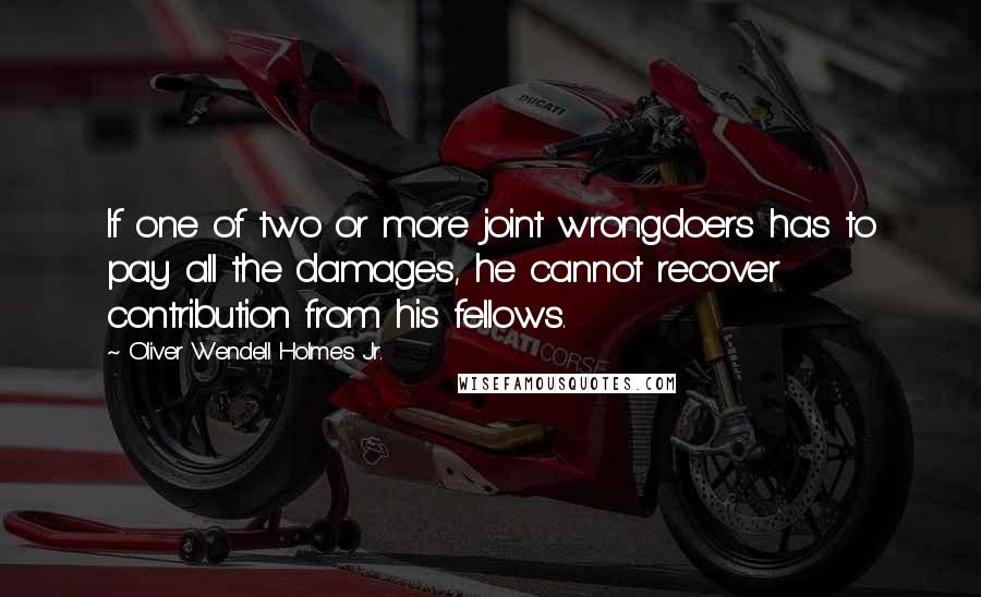 Oliver Wendell Holmes Jr. Quotes: If one of two or more joint wrongdoers has to pay all the damages, he cannot recover contribution from his fellows.