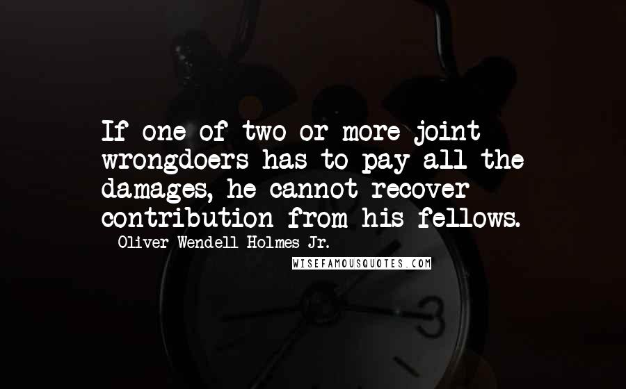 Oliver Wendell Holmes Jr. Quotes: If one of two or more joint wrongdoers has to pay all the damages, he cannot recover contribution from his fellows.