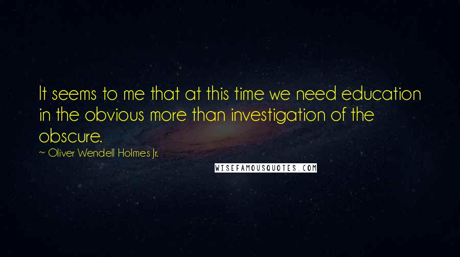 Oliver Wendell Holmes Jr. Quotes: It seems to me that at this time we need education in the obvious more than investigation of the obscure.